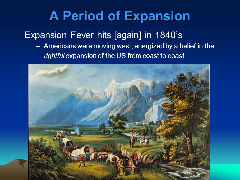 A Period of Expansion Expansion Fever hits [again] in 1840’s –Americans were moving west, energized by a belief in the rightful expansion of the US from coast to coast