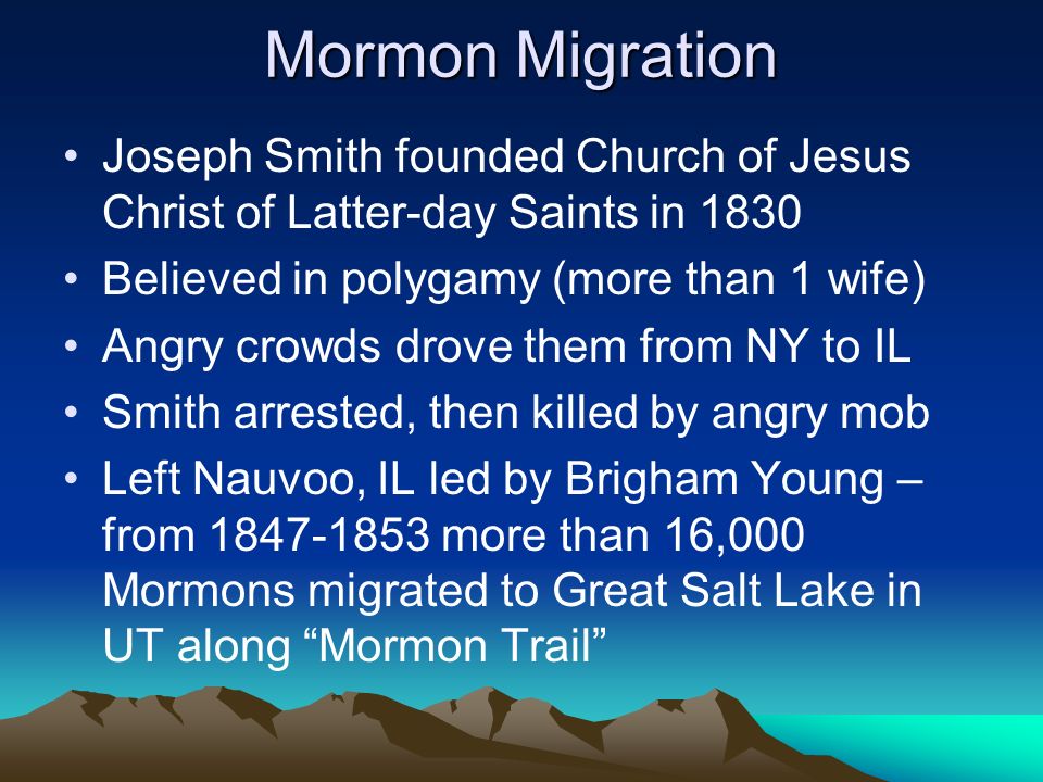 Mormon Migration Joseph Smith founded Church of Jesus Christ of Latter-day Saints in 1830 Believed in polygamy (more than 1 wife) Angry crowds drove them from NY to IL Smith arrested, then killed by angry mob Left Nauvoo, IL led by Brigham Young – from more than 16,000 Mormons migrated to Great Salt Lake in UT along Mormon Trail