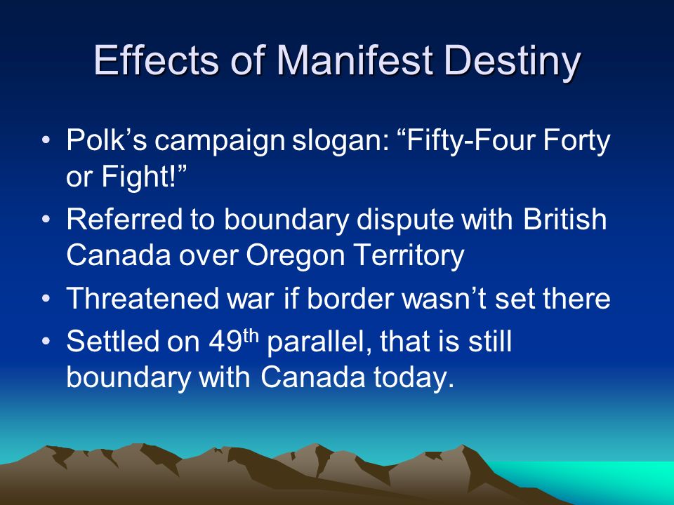 Effects of Manifest Destiny Polk’s campaign slogan: Fifty-Four Forty or Fight! Referred to boundary dispute with British Canada over Oregon Territory Threatened war if border wasn’t set there Settled on 49 th parallel, that is still boundary with Canada today.