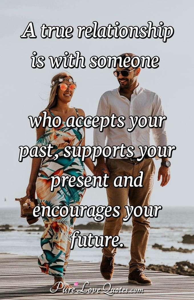 A true relationship is with someone who accepts your past, supports your present and encourages your future. - Anonymous