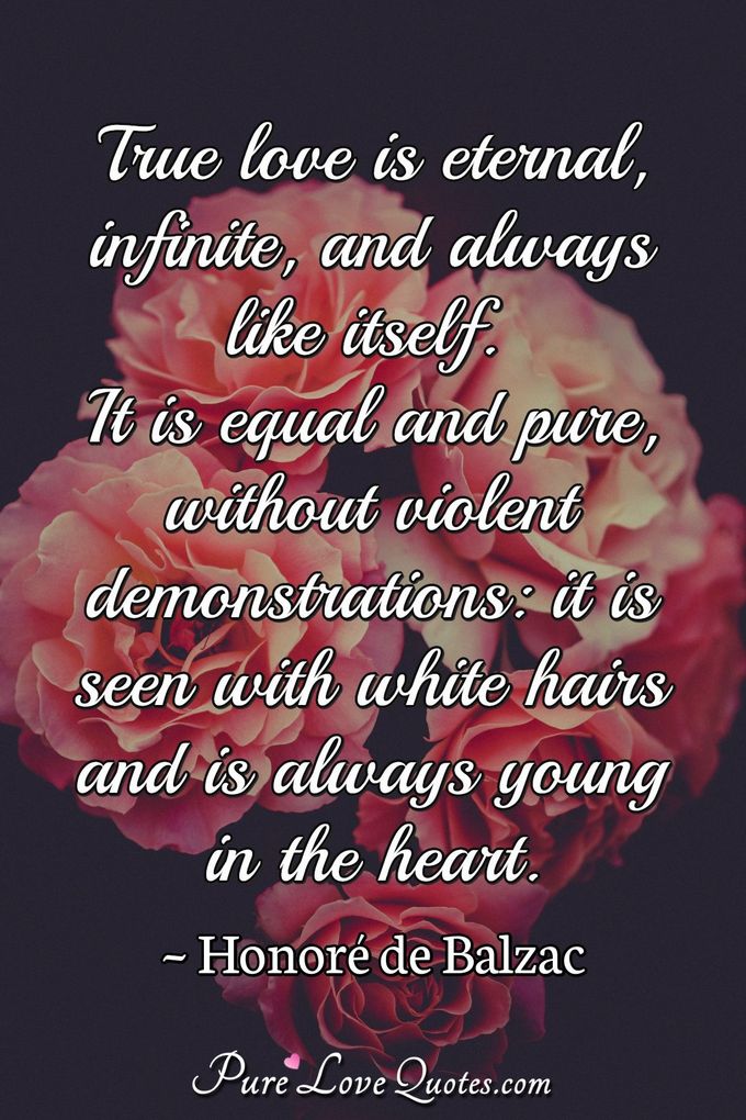 True love is eternal, infinite, and always like itself. It is equal and pure, without violent demonstrations: it is seen with white hairs and is always young in the heart. - Honor&eacute;  de Balzac